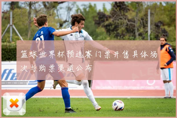 篮球世界杯预选赛门票开售具体场次与购票渠道公布