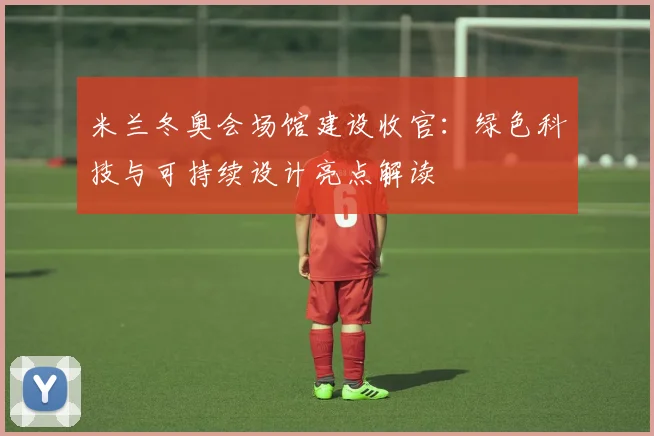 米兰冬奥会场馆建设收官：绿色科技与可持续设计亮点解读