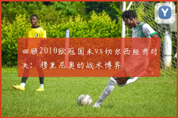 回顾2010欧冠国米vs切尔西经典对决：穆里尼奥的战术博弈