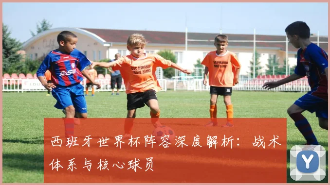 西班牙世界杯阵容深度解析：战术体系与核心球员