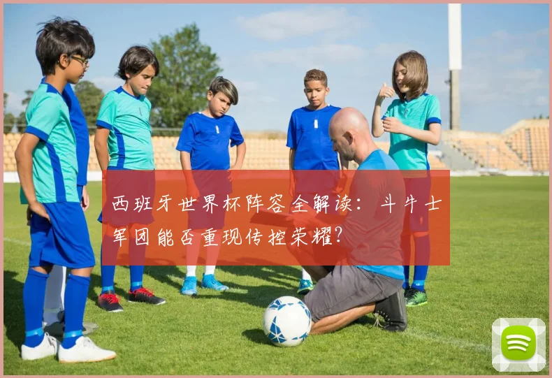 西班牙世界杯阵容全解读：斗牛士军团能否重现传控荣耀？