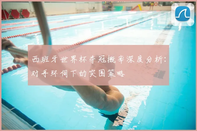 西班牙世界杯夺冠概率深度分析：对手环伺下的突围策略