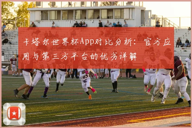 卡塔尔世界杯App对比分析：官方应用与第三方平台的优劣详解