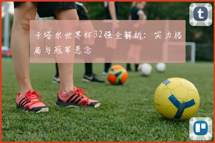 卡塔尔世界杯32强全解析：实力格局与冠军悬念