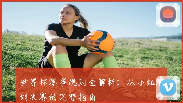 世界杯赛事规则全解析：从小组赛到决赛的完整指南