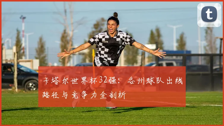 卡塔尔世界杯32强：各州球队出线路径与竞争力全剖析